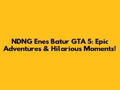NDNG Enes Batur GTA 5: Epic Adventures & Hilarious Moments!