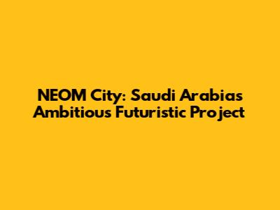 NEOM City: Saudi Arabia's Ambitious Futuristic Project