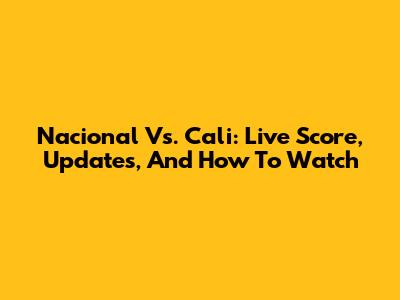 Nacional Vs. Cali: Live Score, Updates, And How To Watch