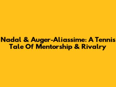 Nadal & Auger-Aliassime: A Tennis Tale Of Mentorship & Rivalry