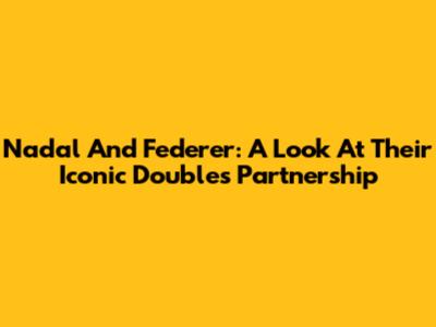 Nadal And Federer: A Look At Their Iconic Doubles Partnership