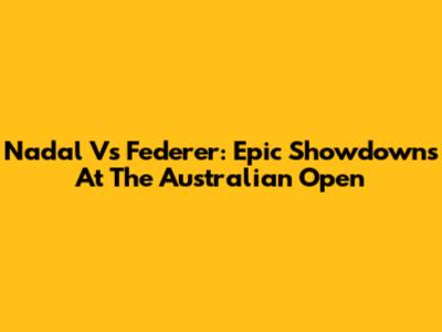Nadal Vs Federer: Epic Showdowns At The Australian Open