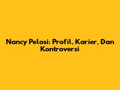 Nancy Pelosi: Profil, Karier, Dan Kontroversi