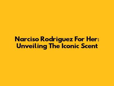 Narciso Rodriguez For Her: Unveiling The Iconic Scent