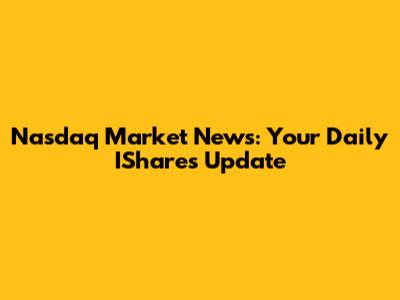 Nasdaq Market News: Your Daily IShares Update