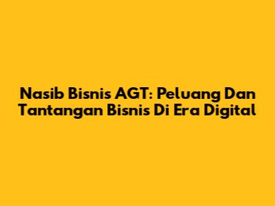 Nasib Bisnis AGT: Peluang Dan Tantangan Bisnis Di Era Digital