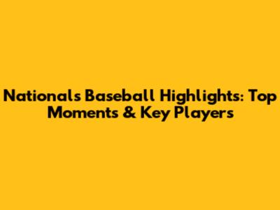 Nationals Baseball Highlights: Top Moments & Key Players