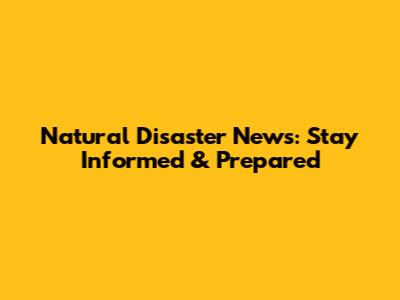 Natural Disaster News: Stay Informed & Prepared