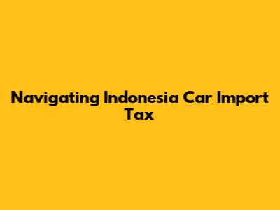 Navigating Indonesia Car Import Tax