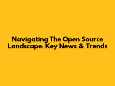Navigating The Open Source Landscape: Key News & Trends