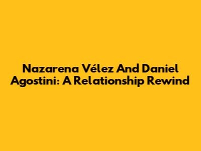 Nazarena Vélez And Daniel Agostini: A Relationship Rewind