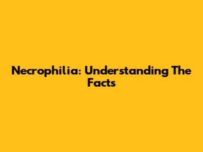 Necrophilia: Understanding The Facts