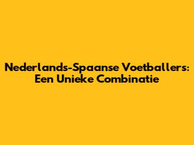 Nederlands-Spaanse Voetballers: Een Unieke Combinatie
