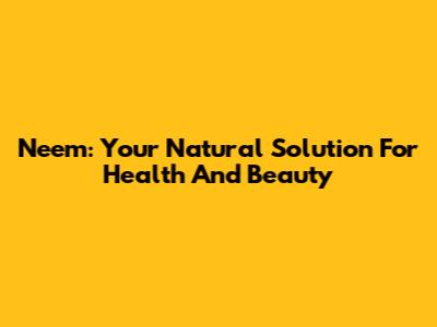 Neem: Your Natural Solution For Health And Beauty