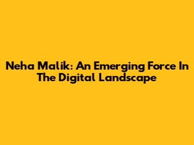 Neha Malik: An Emerging Force In The Digital Landscape