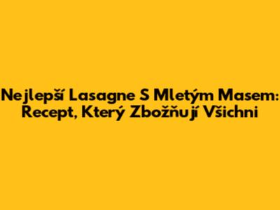 Nejlepší Lasagne S Mletým Masem: Recept, Který Zbožňují Všichni