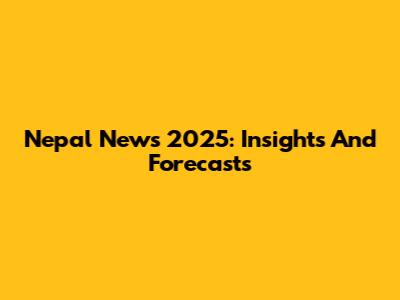 Nepal News 2025: Insights And Forecasts