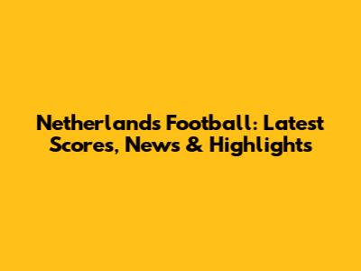 Netherlands Football: Latest Scores, News & Highlights