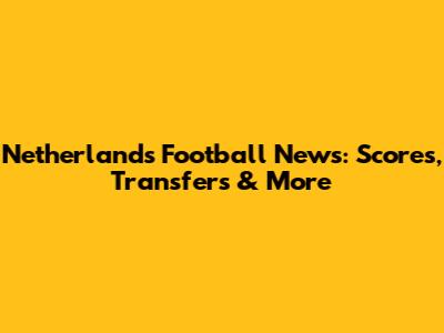 Netherlands Football News: Scores, Transfers & More