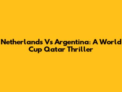 Netherlands Vs Argentina: A World Cup Qatar Thriller