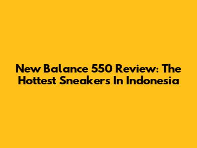 New Balance 550 Review: The Hottest Sneakers In Indonesia