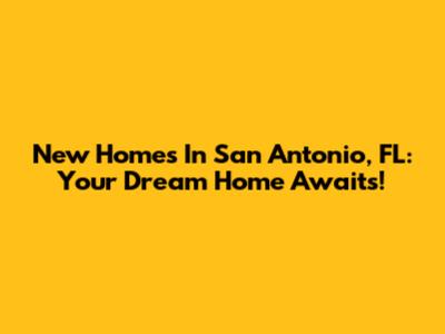 New Homes In San Antonio, FL: Your Dream Home Awaits!