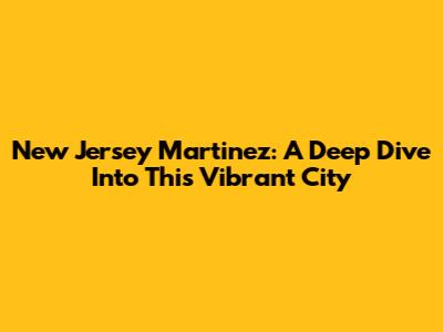 New Jersey Martinez: A Deep Dive Into This Vibrant City