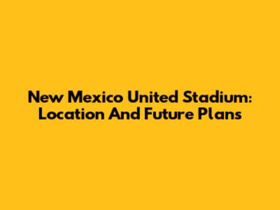 New Mexico United Stadium: Location And Future Plans