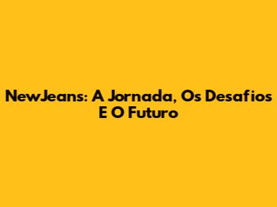 NewJeans: A Jornada, Os Desafios E O Futuro