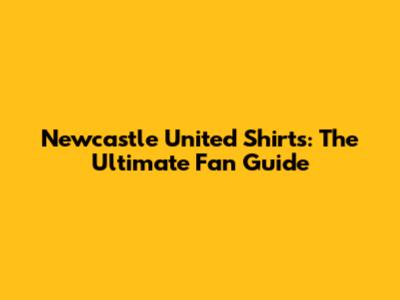 Newcastle United Shirts: The Ultimate Fan Guide