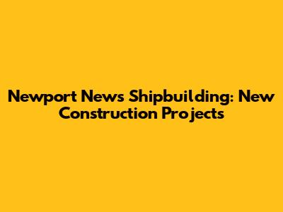 Newport News Shipbuilding: New Construction Projects