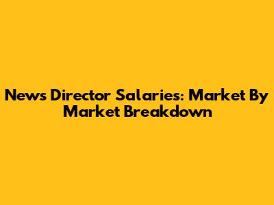 News Director Salaries: Market By Market Breakdown