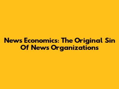 News Economics: The Original Sin Of News Organizations