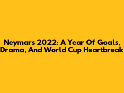 Neymar's 2022: A Year Of Goals, Drama, And World Cup Heartbreak