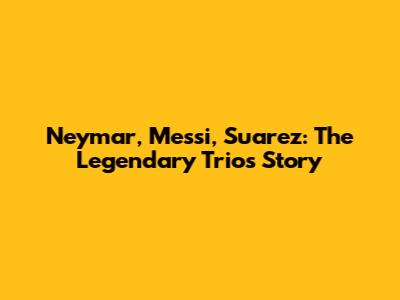 Neymar, Messi, Suarez: The Legendary Trio's Story
