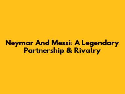 Neymar And Messi: A Legendary Partnership & Rivalry