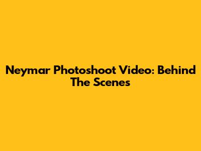 Neymar Photoshoot Video: Behind The Scenes