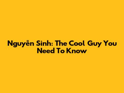Nguyễn Sinh: The Cool Guy You Need To Know