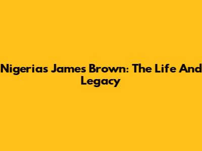 Nigeria's James Brown: The Life And Legacy