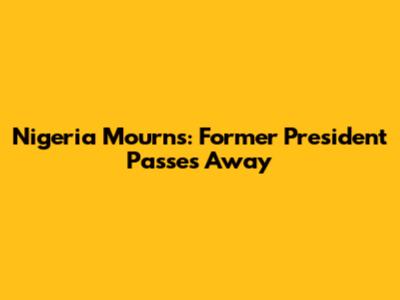 Nigeria Mourns: Former President Passes Away