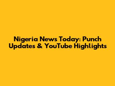 Nigeria News Today: Punch Updates & YouTube Highlights