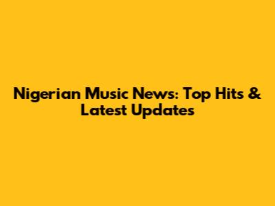 Nigerian Music News: Top Hits & Latest Updates
