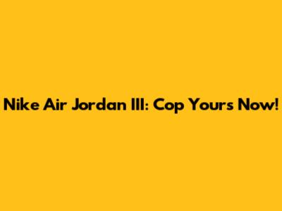 Nike Air Jordan III: Cop Yours Now!