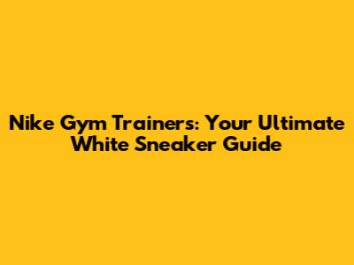 Nike Gym Trainers: Your Ultimate White Sneaker Guide