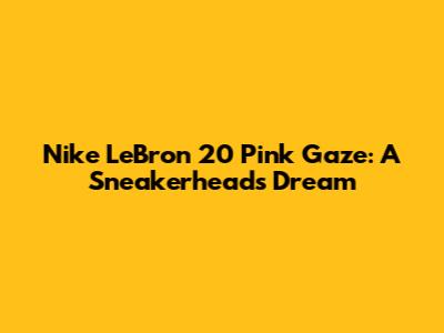 Nike LeBron 20 'Pink Gaze': A Sneakerhead's Dream