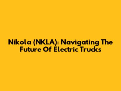 Nikola (NKLA): Navigating The Future Of Electric Trucks