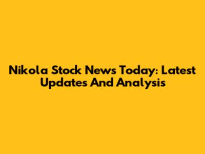 Nikola Stock News Today: Latest Updates And Analysis