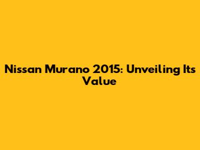 Nissan Murano 2015: Unveiling Its Value