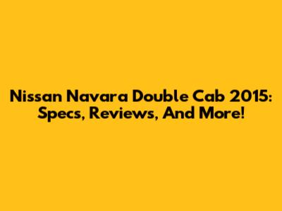 Nissan Navara Double Cab 2015: Specs, Reviews, And More!