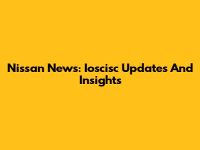 Nissan News: Ioscisc Updates And Insights